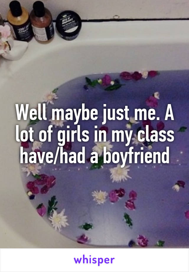 Well maybe just me. A lot of girls in my class have/had a boyfriend