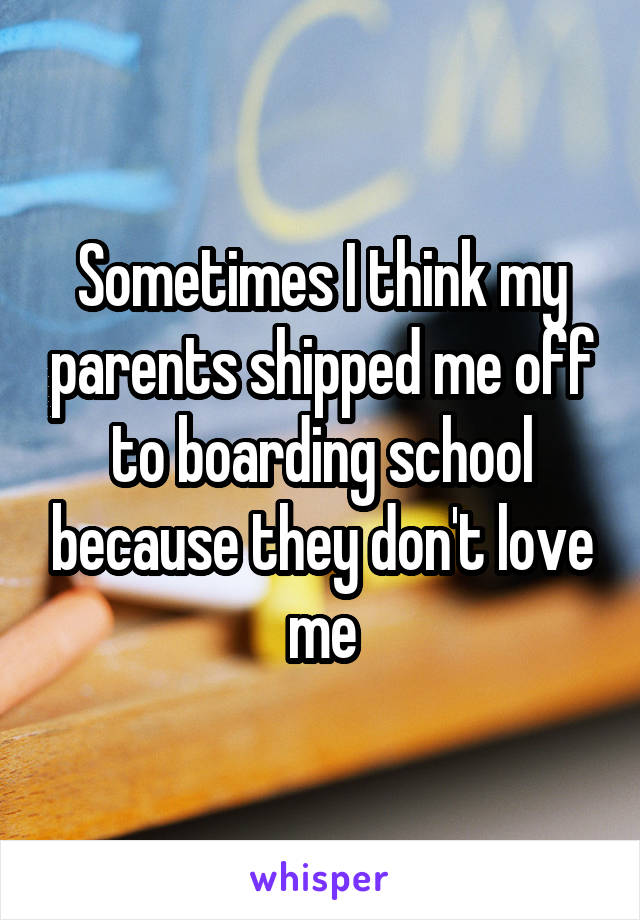 Sometimes I think my parents shipped me off to boarding school because they don't love me