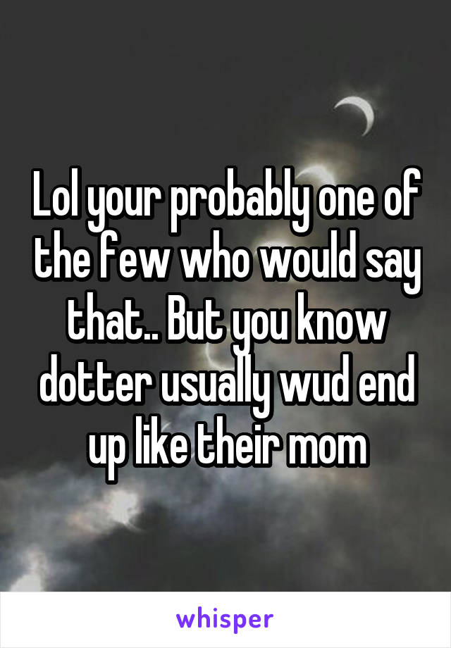 Lol your probably one of the few who would say that.. But you know dotter usually wud end up like their mom