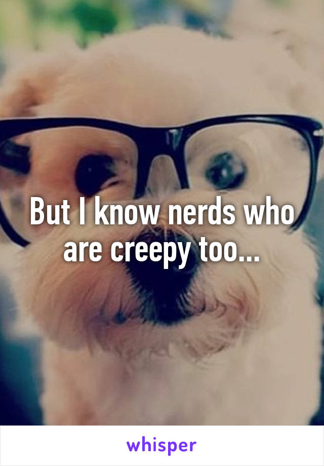 But I know nerds who are creepy too...