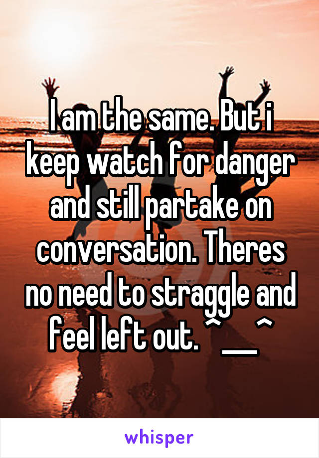 I am the same. But i keep watch for danger and still partake on conversation. Theres no need to straggle and feel left out. ^___^