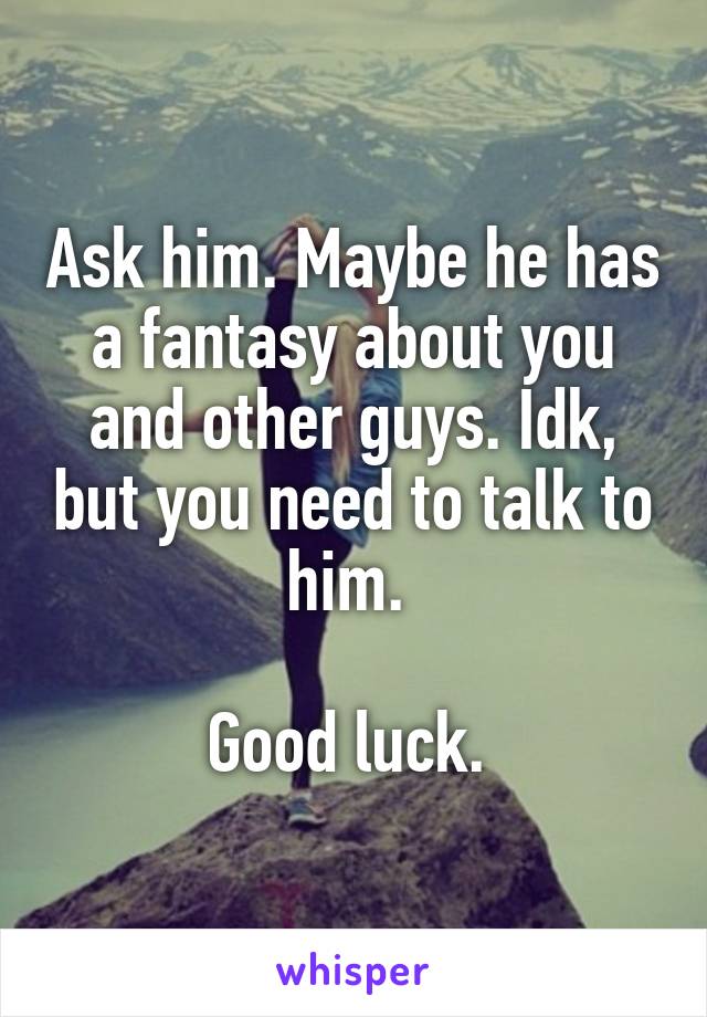 Ask him. Maybe he has a fantasy about you and other guys. Idk, but you need to talk to him. 

Good luck. 