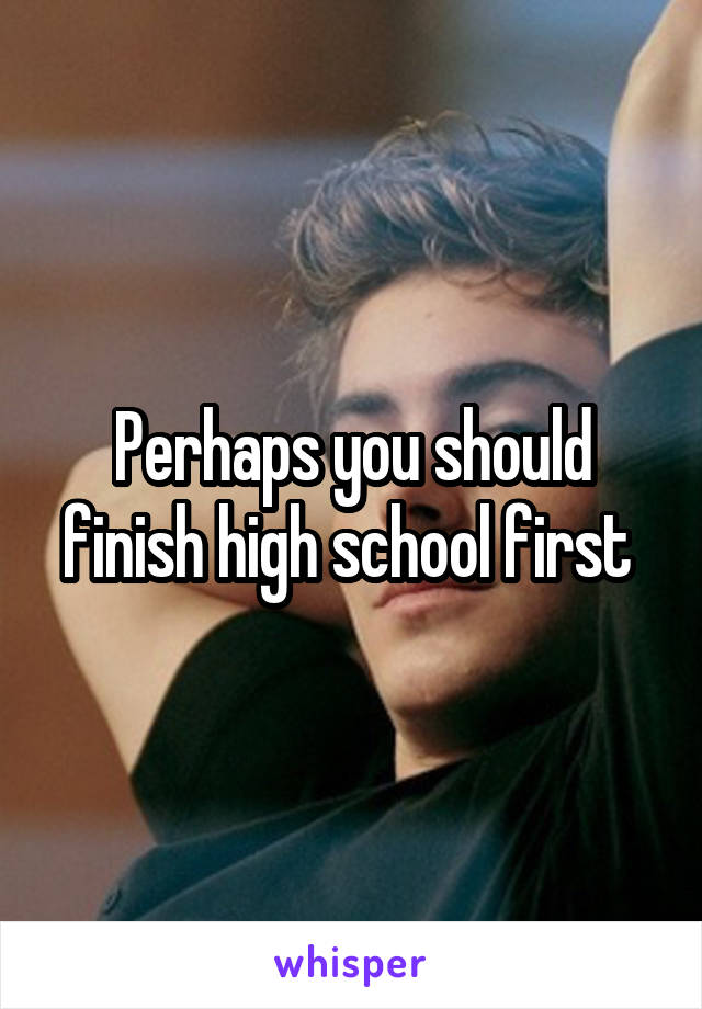 Perhaps you should finish high school first 