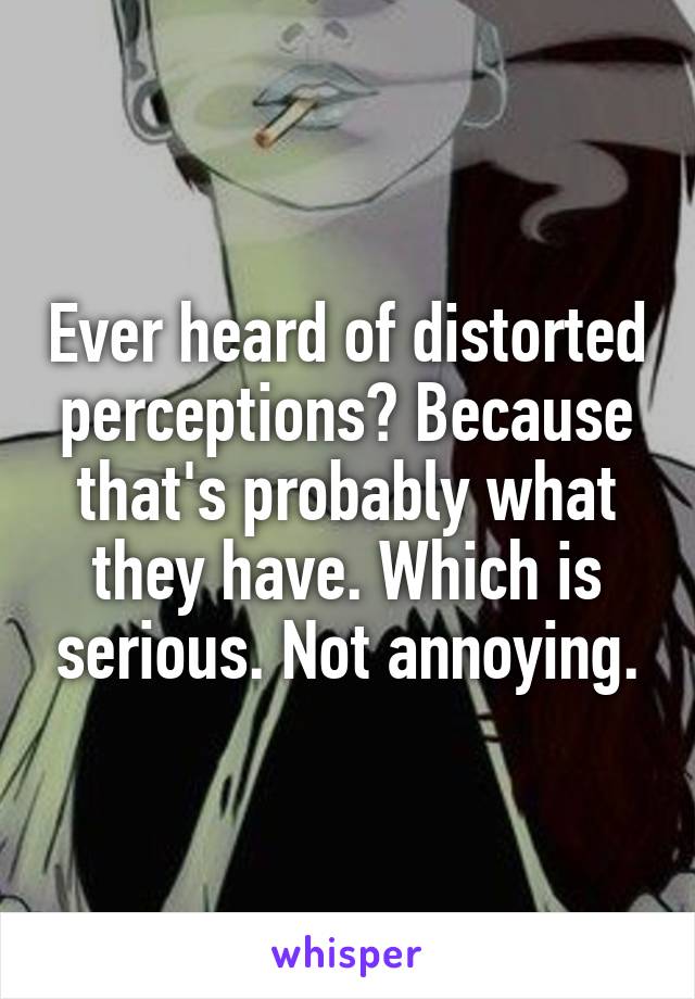 Ever heard of distorted perceptions? Because that's probably what they have. Which is serious. Not annoying.