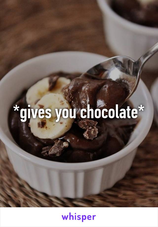 *gives you chocolate*