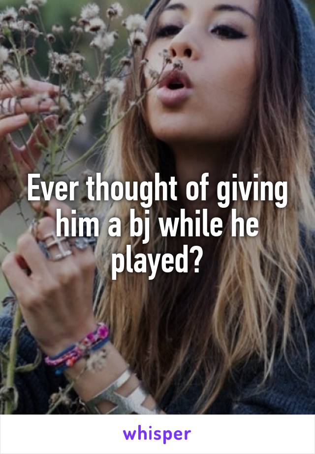 Ever thought of giving him a bj while he played?