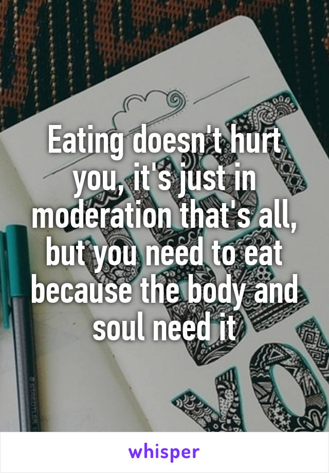 Eating doesn't hurt you, it's just in moderation that's all, but you need to eat because the body and soul need it