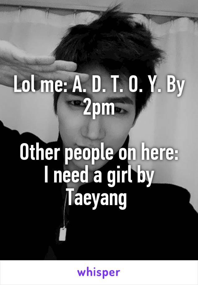 Lol me: A. D. T. O. Y. By 2pm

Other people on here: I need a girl by Taeyang 