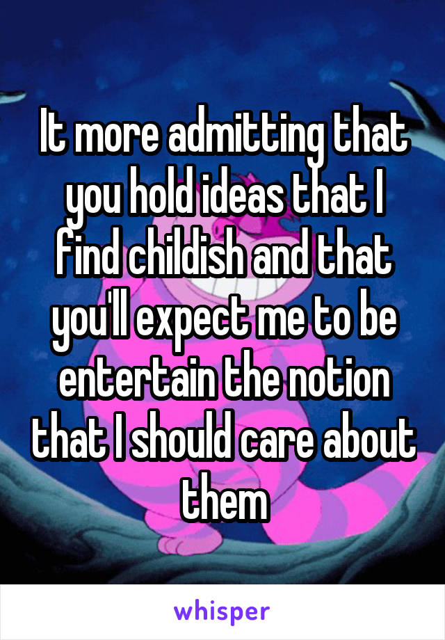 It more admitting that you hold ideas that I find childish and that you'll expect me to be entertain the notion that I should care about them