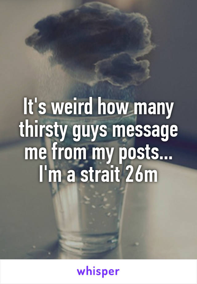 It's weird how many thirsty guys message me from my posts... I'm a strait 26m