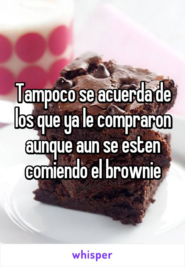 Tampoco se acuerda de los que ya le compraron aunque aun se esten comiendo el brownie