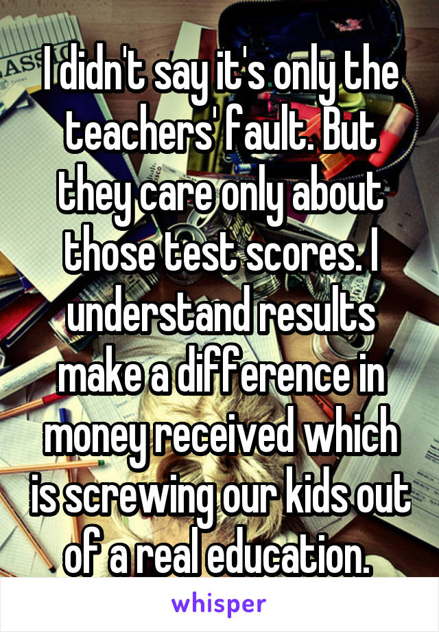 I didn't say it's only the teachers' fault. But they care only about those test scores. I understand results make a difference in money received which is screwing our kids out of a real education. 