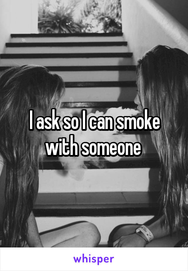 I ask so I can smoke with someone 