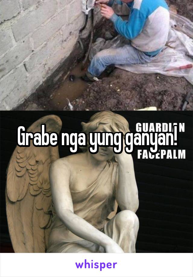 Grabe nga yung ganyan!