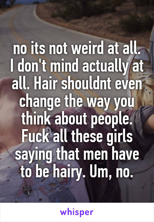 no its not weird at all. I don't mind actually at all. Hair shouldnt even change the way you think about people. Fuck all these girls saying that men have to be hairy. Um, no.