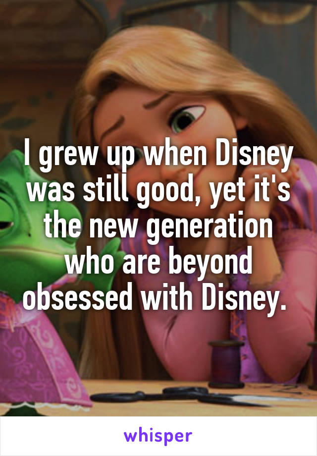 I grew up when Disney was still good, yet it's the new generation who are beyond obsessed with Disney. 