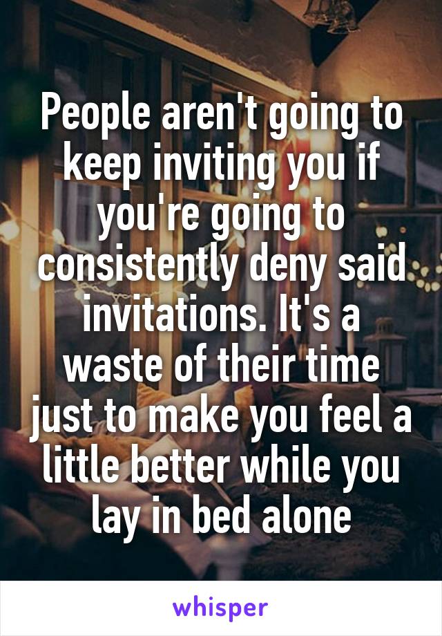 People aren't going to keep inviting you if you're going to consistently deny said invitations. It's a waste of their time just to make you feel a little better while you lay in bed alone