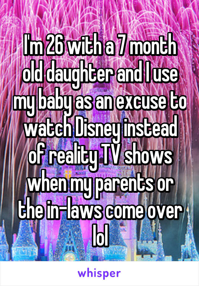 I'm 26 with a 7 month old daughter and I use my baby as an excuse to watch Disney instead of reality TV shows when my parents or the in-laws come over lol