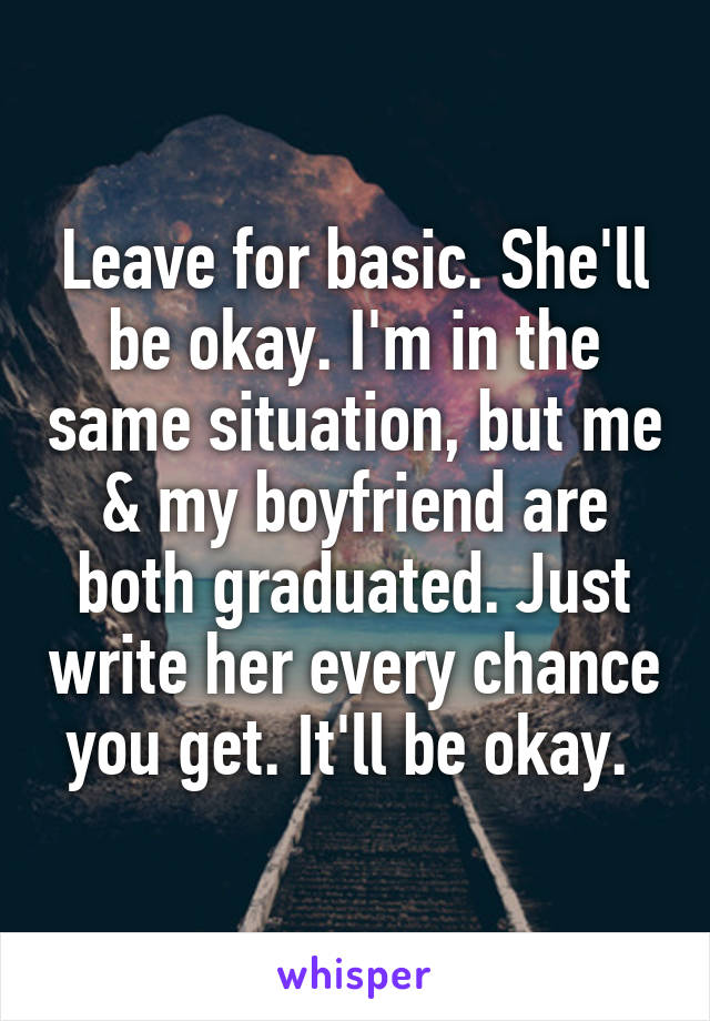 Leave for basic. She'll be okay. I'm in the same situation, but me & my boyfriend are both graduated. Just write her every chance you get. It'll be okay. 