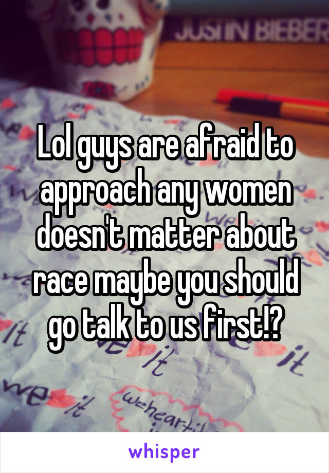 Lol guys are afraid to approach any women doesn't matter about race maybe you should go talk to us first!?