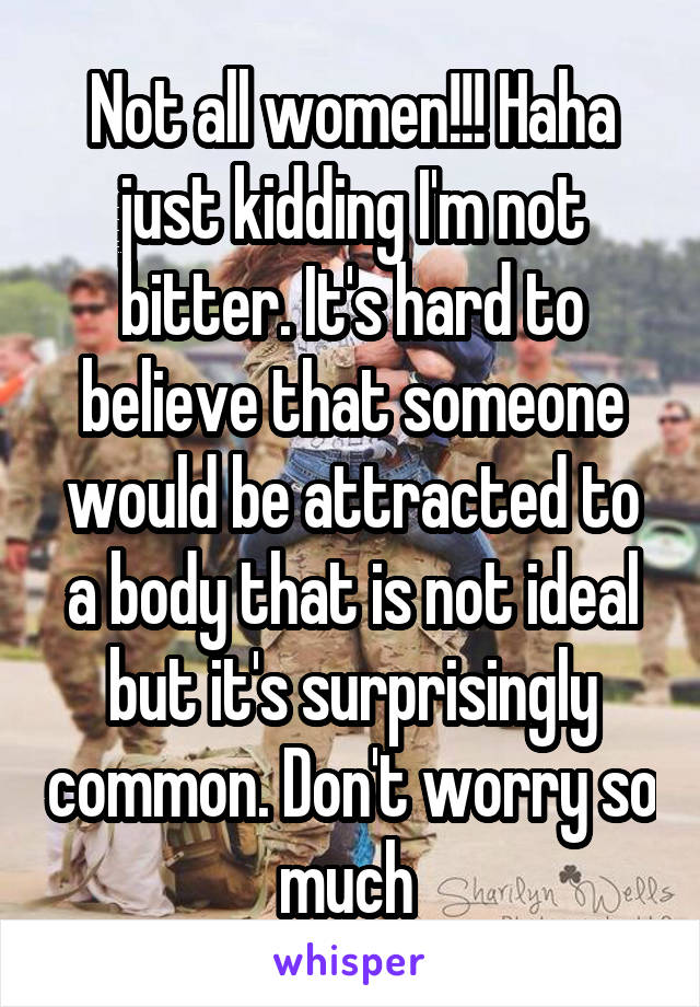 Not all women!!! Haha just kidding I'm not bitter. It's hard to believe that someone would be attracted to a body that is not ideal but it's surprisingly common. Don't worry so much 