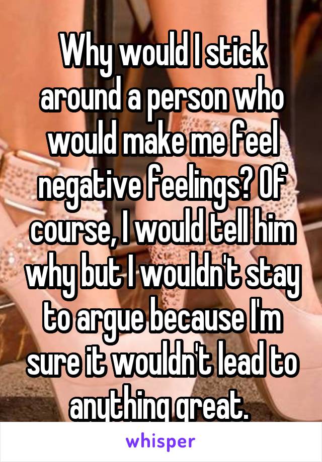 Why would I stick around a person who would make me feel negative feelings? Of course, I would tell him why but I wouldn't stay to argue because I'm sure it wouldn't lead to anything great. 