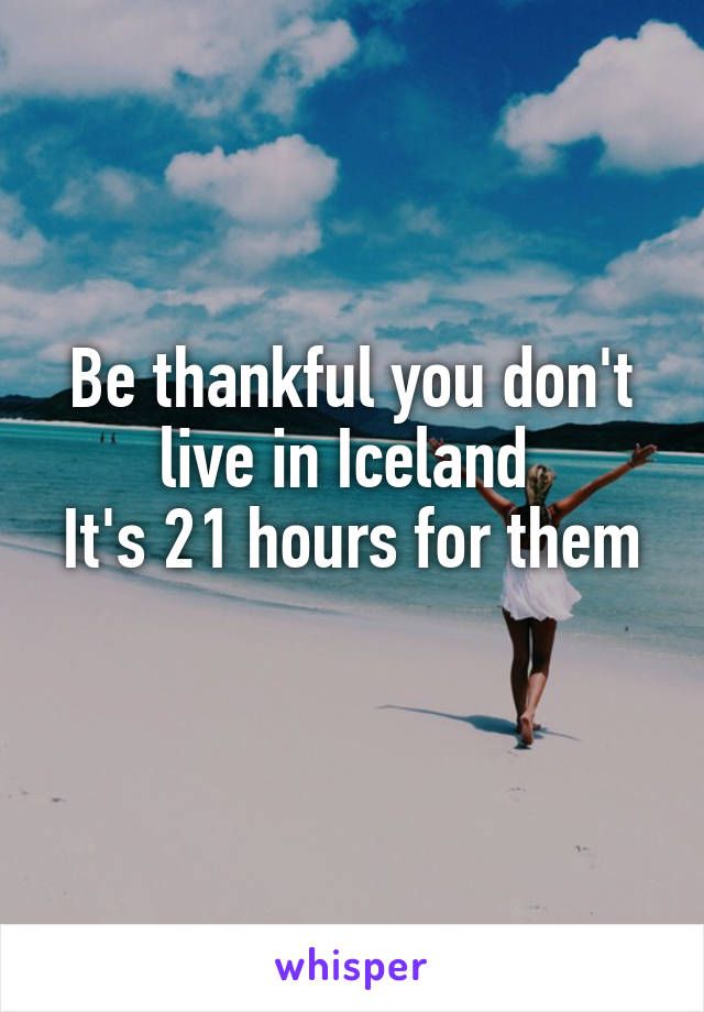 Be thankful you don't live in Iceland 
It's 21 hours for them 