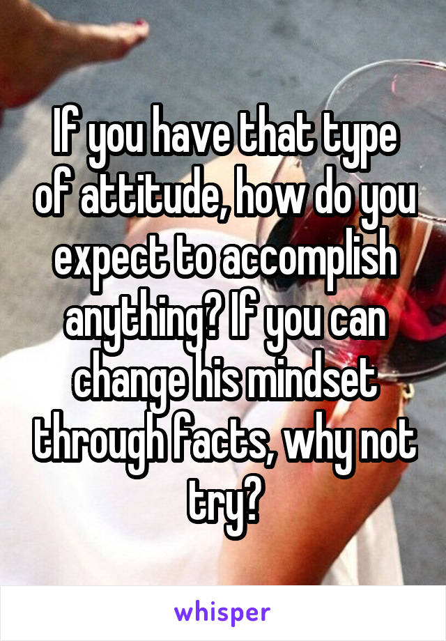 If you have that type of attitude, how do you expect to accomplish anything? If you can change his mindset through facts, why not try?