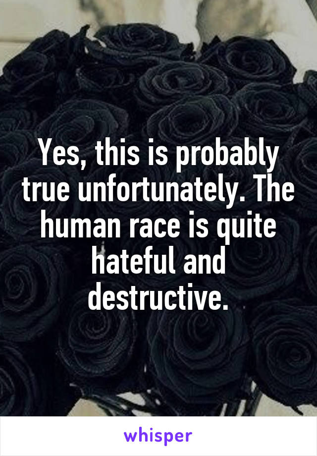 Yes, this is probably true unfortunately. The human race is quite hateful and destructive.