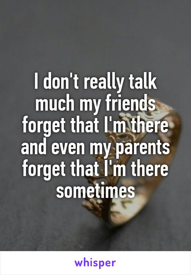 I don't really talk much my friends forget that I'm there and even my parents forget that I'm there sometimes