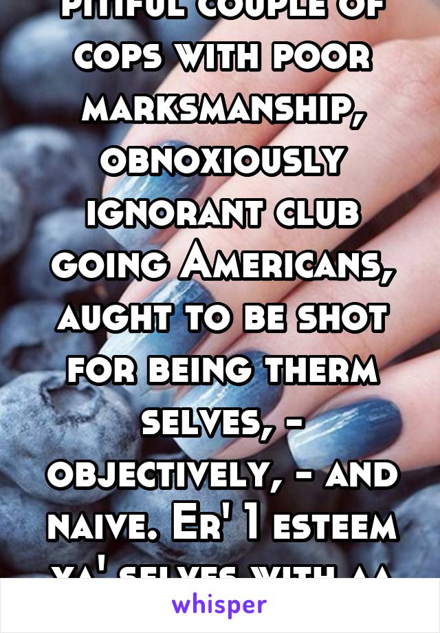 pitiful couple of cops with poor marksmanship, obnoxiously ignorant club going Americans, aught to be shot for being therm selves, - objectively, - and naive. Er' 1 esteem ya' selves with aa club...