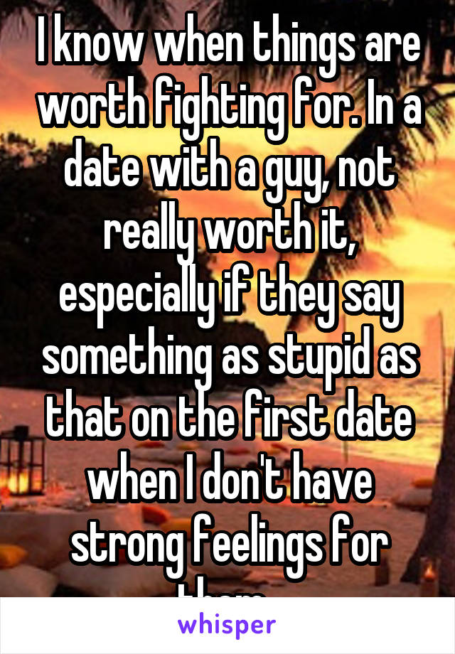 I know when things are worth fighting for. In a date with a guy, not really worth it, especially if they say something as stupid as that on the first date when I don't have strong feelings for them. 