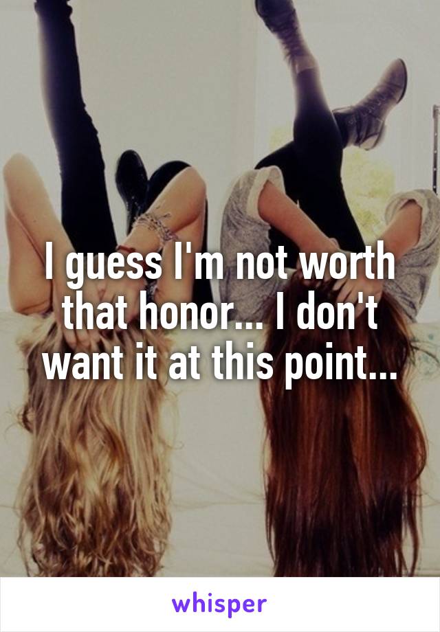 I guess I'm not worth that honor... I don't want it at this point...