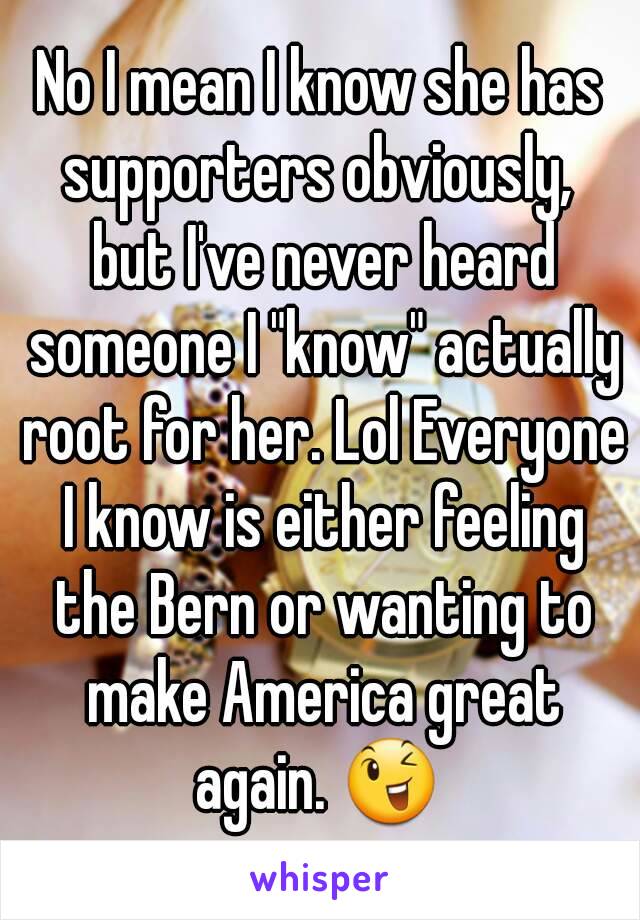 No I mean I know she has supporters obviously,  but I've never heard someone I "know" actually root for her. Lol Everyone I know is either feeling the Bern or wanting to make America great again. 😉 