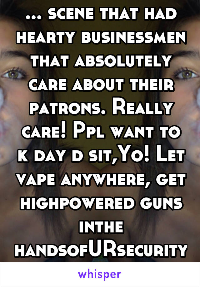 ... scene that had hearty businessmen that absolutely care about their patrons. Really care! Ppl want to k day d sit,Yo! Let vape anywhere, get highpowered guns inthe handsofURsecurityTran