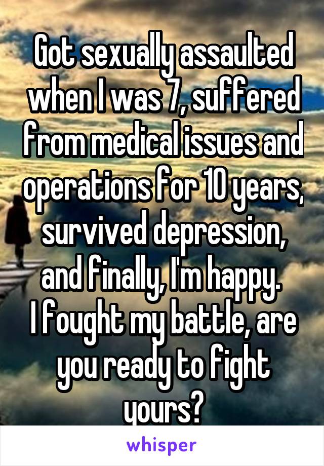 Got sexually assaulted when I was 7, suffered from medical issues and operations for 10 years, survived depression, and finally, I'm happy. 
I fought my battle, are you ready to fight yours?