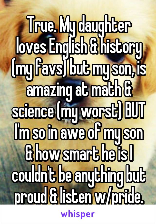True. My daughter loves English & history (my favs) but my son, is amazing at math & science (my worst) BUT I'm so in awe of my son & how smart he is I couldn't be anything but proud & listen w/pride.
