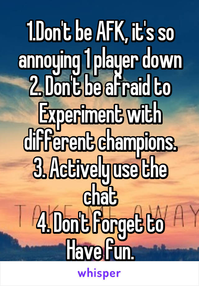 1.Don't be AFK, it's so annoying 1 player down
2. Don't be afraid to Experiment with different champions.
3. Actively use the chat
4. Don't forget to Have fun.