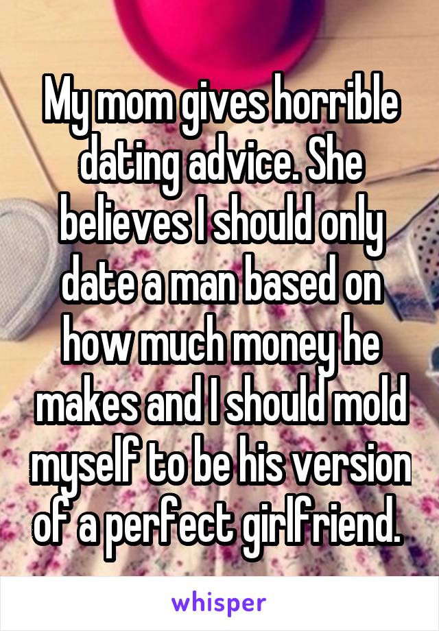My mom gives horrible dating advice. She believes I should only date a man based on how much money he makes and I should mold myself to be his version of a perfect girlfriend. 