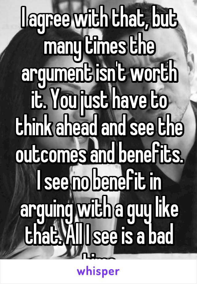 I agree with that, but many times the argument isn't worth it. You just have to think ahead and see the outcomes and benefits. I see no benefit in arguing with a guy like that. All I see is a bad time