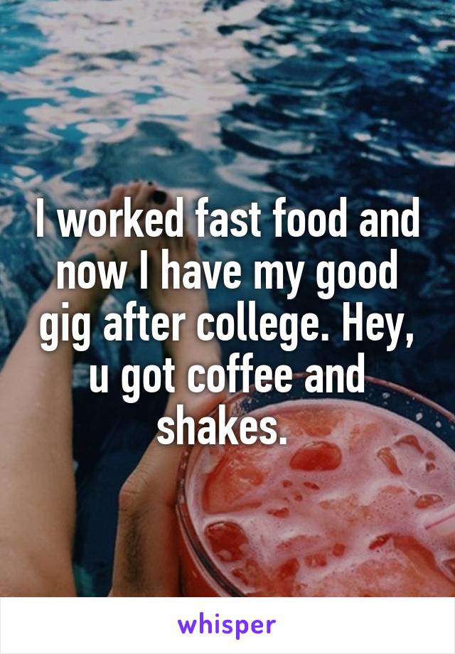 I worked fast food and now I have my good gig after college. Hey, u got coffee and shakes. 