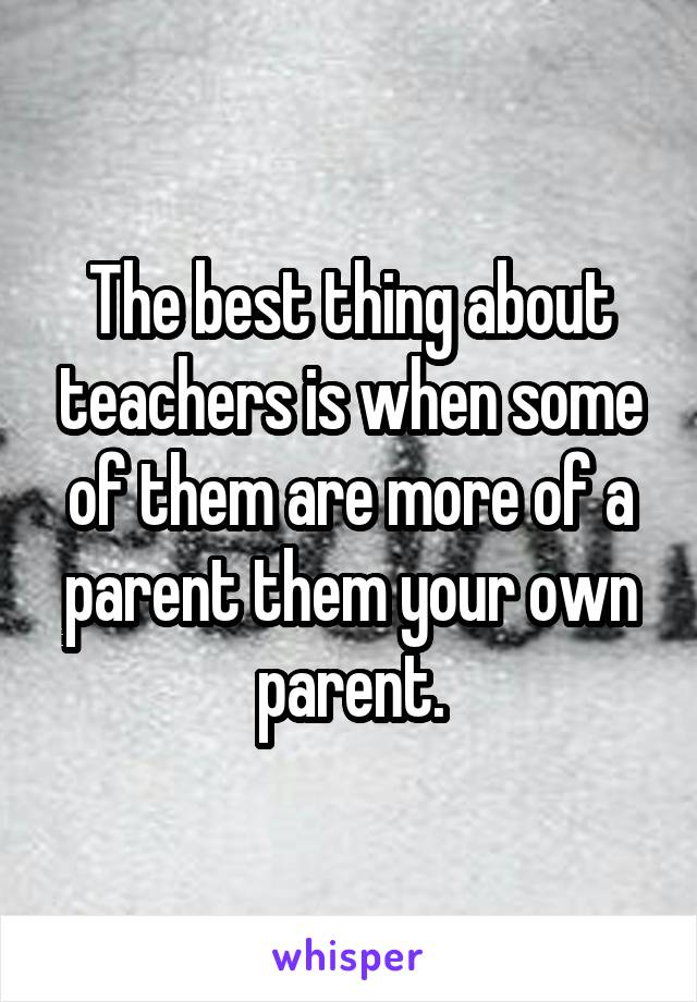 The best thing about teachers is when some of them are more of a parent them your own parent.