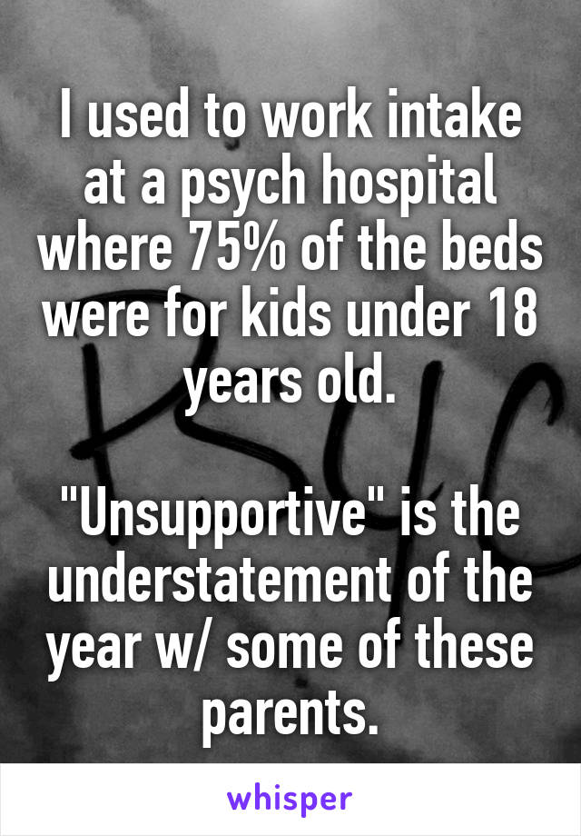 I used to work intake at a psych hospital where 75% of the beds were for kids under 18 years old.

"Unsupportive" is the understatement of the year w/ some of these parents.