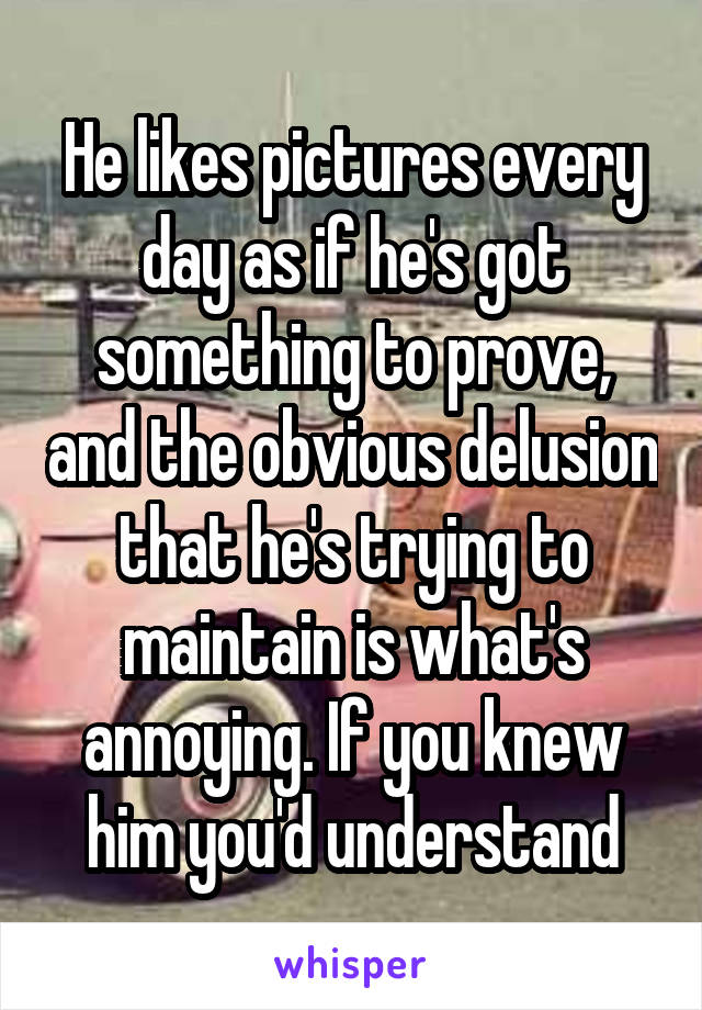 He likes pictures every day as if he's got something to prove, and the obvious delusion that he's trying to maintain is what's annoying. If you knew him you'd understand