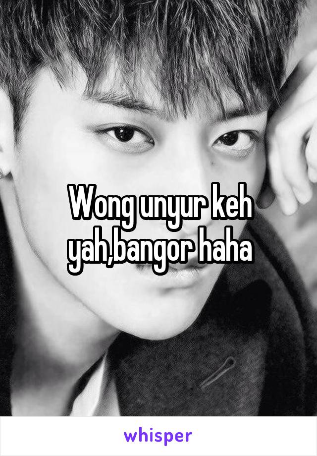 Wong unyur keh yah,bangor haha