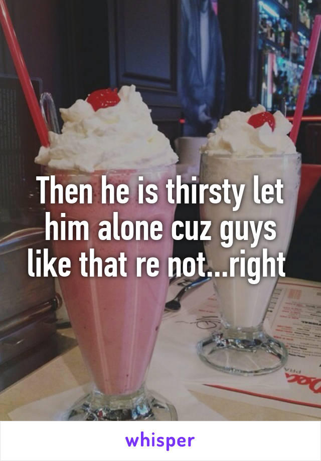 Then he is thirsty let him alone cuz guys like that re not...right 