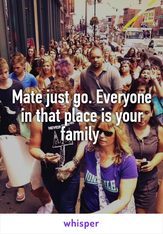 Mate just go. Everyone in that place is your family 