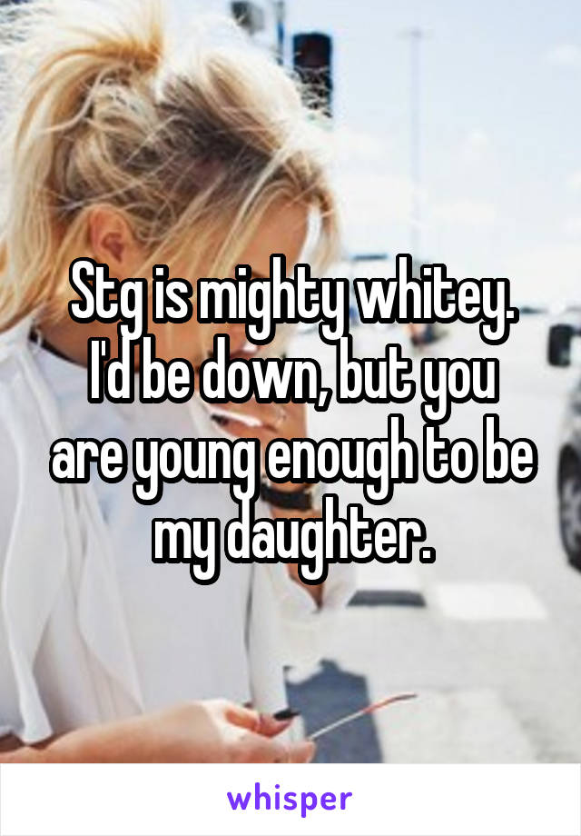 Stg is mighty whitey.
I'd be down, but you are young enough to be my daughter.