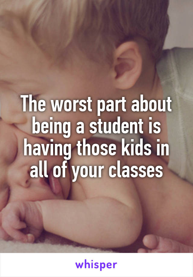 The worst part about being a student is having those kids in all of your classes