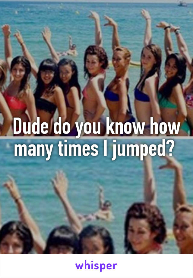Dude do you know how many times I jumped? 